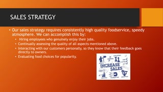 SALES STRATEGY
• Our sales strategy requires consistently high quality foodservice, speedy
atmosphere. We can accomplish this by:
• Hiring employees who genuinely enjoy their jobs.
• Continually assessing the quality of all aspects mentioned above.
• Interacting with our customers personally, so they know that their feedback goes
directly to owners.
• Evaluating food choices for popularity.
 