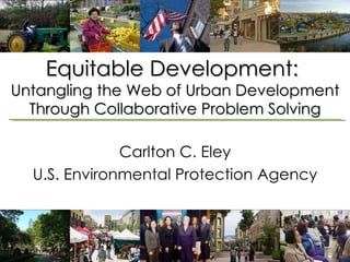 Equitable Development:  Untangling the Web of Urban Development Through Collaborative Problem Solving Carlton C. Eley U.S. Environmental Protection Agency 