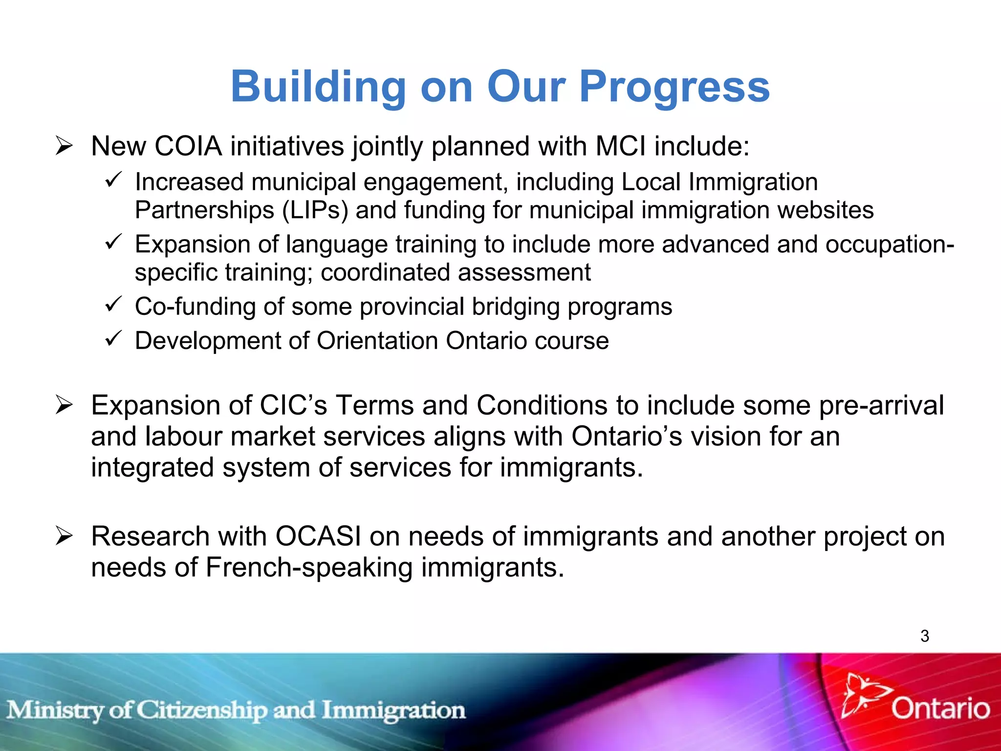 Building on Our Progress New COIA initiatives jointly planned with MCI include: Increased municipal engagement, including Local Immigration Partnerships (LIPs) and funding for municipal immigration websites Expansion of language training to include more advanced and occupation-specific training; coordinated assessment Co-funding of some provincial bridging programs Development of Orientation Ontario course Expansion of CIC’s Terms and Conditions to include some pre-arrival and labour market services aligns with Ontario’s vision for an integrated system of services for immigrants. Research with OCASI on needs of immigrants and another project on needs of French-speaking immigrants. 