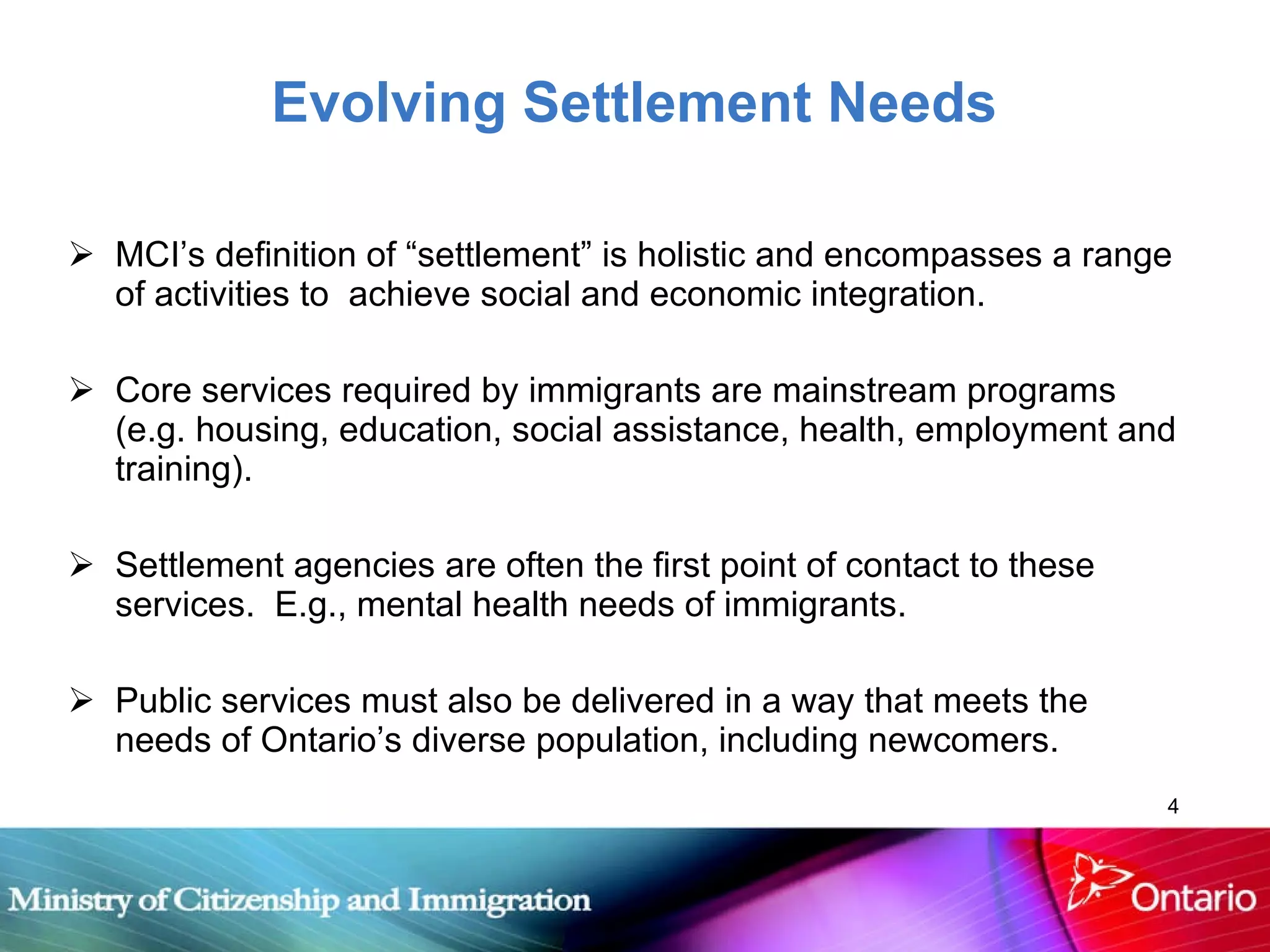 Evolving Settlement Needs MCI’s definition of “settlement” is holistic and encompasses a range of activities to  achieve social and economic integration.  Core services required by immigrants are mainstream programs (e.g. housing, education, social assistance, health, employment and training).  Settlement agencies are often the first point of contact to these services.  E.g., mental health needs of immigrants. Public services must also be delivered in a way that meets the needs of Ontario’s diverse population, including newcomers. 
