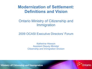 Modernization of Settlement: Definitions and Vision Ontario Ministry of Citizenship and Immigration 2009 OCASI Executive Directors’ Forum Katherine Hewson Assistant Deputy Minister Citizenship and Immigration Division 