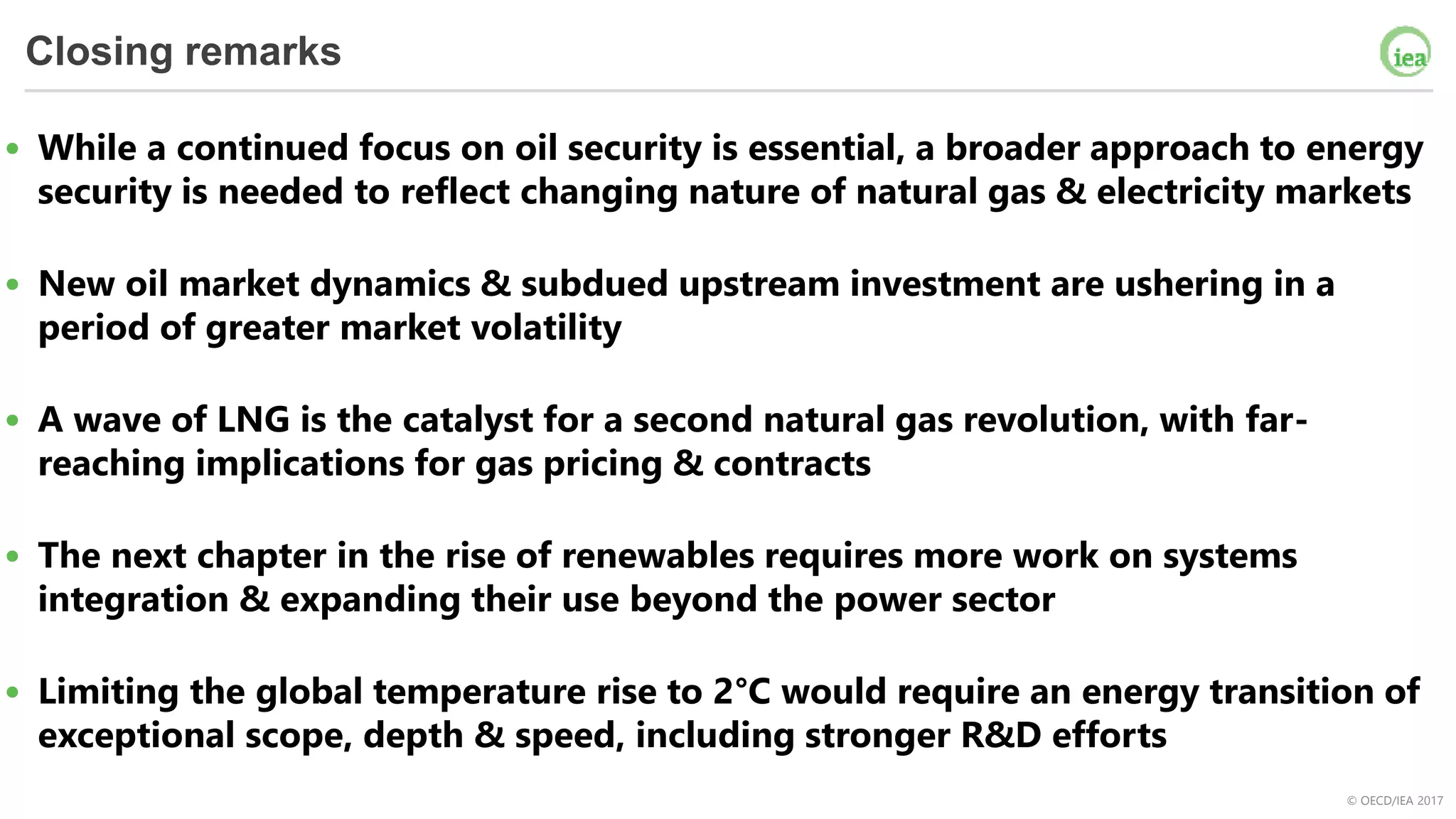 © OECD/IEA 2017
Closing remarks
• While a continued focus on oil security is essential, a broader approach to energy
security is needed to reflect changing nature of natural gas & electricity markets
• New oil market dynamics & subdued upstream investment are ushering in a
period of greater market volatility
• A wave of LNG is the catalyst for a second natural gas revolution, with far-
reaching implications for gas pricing & contracts
• The next chapter in the rise of renewables requires more work on systems
integration & expanding their use beyond the power sector
• Limiting the global temperature rise to 2°C would require an energy transition of
exceptional scope, depth & speed, including stronger R&D efforts
 