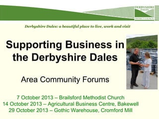 Supporting Business in
the Derbyshire Dales
Area Community Forums
Derbyshire Dales: a beautiful place to live, work and visit
7 October 2013 – Brailsford Methodist Church
14 October 2013 – Agricultural Business Centre, Bakewell
29 October 2013 – Gothic Warehouse, Cromford Mill
 