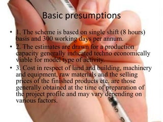 Basic presumptions
? 1. The scheme is based on single shift (8 hours)
basis and 300 working days per annum.
? 2. The estimates are drawn for a production
capacity generally indicated techno economically
viable for model type of activity.
? 3. Cost in respect of land and building, machinery
and equipment, raw materials and the selling
prices of the finished products etc. are those
generally obtained at the time of preparation of
the project profile and may vary depending on
various factors.
 
