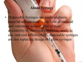 About Syrings
? Disposable Syringes are made of plastic
material and are used in the field of medical
and veterinary science. Due to their
availability in sterilized condition, ready to
use, and cost effectiveness, disposable syringes
are fast replacing theage-old glass syringes
 