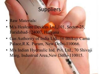 Suppliers
? Raw Materials:
? M/s Healcare Devices Ltd.,101, Sector-25,
Faridabad-124007, Haryana
? Gas Authority of India Ltd., 16 Bhikaji Cama
Palace,R.K. Puram, New Delhi-110066.
? M/s Indian Hydraulic Ind. Pvt. Ltd., 70 Shivaji
Marg, Industrial Area,New Delhi-110015.
 
