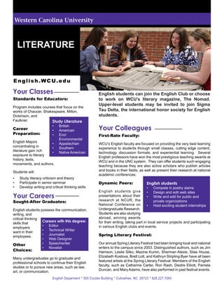 Western Carolina University



     LITERATURE


E n g l i s h . W C U. e d u

Your Classes                                           English students can join the English Club or choose
Standards for Educators:                               to work on WCU’s literary magazine, The Nomad.
                                                       Upper-level students may be invited to join Sigma
Program includes courses that focus on the
works of Chaucer, Shakespeare, Milton,                 Tau Delta, the international honor society for English
Dickinson, and                                         students.
Faulkner.             Study Literature
Career
                          •	
                          •	
                               British
                               American                Your Colleagues
Preparation:              •	   Eco/                    First-Rate Faculty:
                               Environmental
English Majors       •	        Appalachian             WCU’s English faculty are focused on providing the very best learning
concentrating in     •	        Southern                experience to students through small classes, cutting edge content,
literature gain rich •	        Native American         technology, discussion formats, and experiential learning. Several
exposure to literary
                                                       English professors have won the most prestigious teaching awards at
history, texts,
                                                       WCU and in the UNC system. They can offer students such engaging
movements, and authors.
                                                       teaching because they are also active scholars who publish articles
Students will:                                         and books in their fields, as well as present their research at national
                                                       academic conferences.
•	   Study literacy criticism and theory
•	   Participate in senior seminar                     Dynamic Peers:                 English students
•	   Develop writing and critical thinking skills                                       •	 Compete in poetry slams
                                                       English students give            •	 Design and edit web sites
Your Careers                                           presentations about their
                                                       research at NCUR, the
                                                                                        •	 Write and edit for public and
Sought-After Graduates:                                                                     private organizations
                                                       National Conference on           •	 Hold exciting student internships
English students possess the communication,            Undergraduate Research.
writing, and                                           Students are also studying
critical thinking                                      abroad, winning awards
                  Careers with this degree:            for their writing, taking part in local service projects and participating
skills that
                  •	 Editor                            in various English clubs and events.
employers
                  •	 Technical Writer
want in their
employees.
                  •	 Journalist                        Spring Literary Festival:
                  •	 Web Designer
Other             •	 Speechwriter                      Our annual Spring Literary Festival had been bringing local and national
                  •	 Novelist                          writers to the campus since 2003. Distinguished authors, such as Jim
Choices:                                               Harrison, Leslie Silko, Mazine Kumin, Sherman Alexie, Silas House,
                                                       Elizabeth Kostova, Brett Lott, and Kathryn Stripling Byer have all been
Many undergraduates go to graduate and
                                                       featured artists at the Spring Literary Festival. Members of the English
professional schools to continue their English
                                                       faculty, such as Catherine Carter, Ron Rash, Deidre Elliott, Pamela
studies or to pursue new areas, such as law,
                                                       Duncan, and Mary Adams, have also performed in past festival events.
art, or communication.
                          English Deparment * 305 Coulter Building * Cullowhee, NC 28723 * 828.227.7264
 