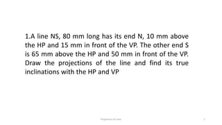 1.A line NS, 80 mm long has its end N, 10 mm above
the HP and 15 mm in front of the VP. The other end S
is 65 mm above the HP and 50 mm in front of the VP.
Draw the projections of the line and find its true
inclinations with the HP and VP
Projection of Lines 1
 