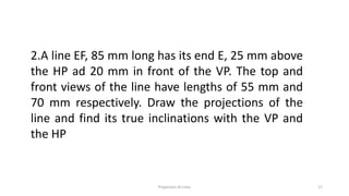 2.A line EF, 85 mm long has its end E, 25 mm above
the HP ad 20 mm in front of the VP. The top and
front views of the line have lengths of 55 mm and
70 mm respectively. Draw the projections of the
line and find its true inclinations with the VP and
the HP
Projection of Lines 17