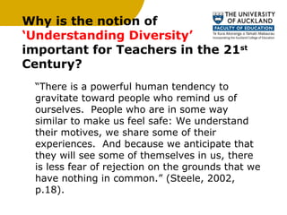 Why is the notion of  ‘Understanding Diversity’  important for Teachers in the 21 st  Century? “ There is a powerful human tendency to gravitate toward people who remind us of ourselves.  People who are in some way similar to make us feel safe: We understand their motives, we share some of their experiences.  And because we anticipate that they will see some of themselves in us, there is less fear of rejection on the grounds that we have nothing in common.” (Steele, 2002, p.18).  