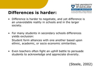 Differences is harder:  Difference is harder to negotiate, and yet difference is an unavoidable reality in schools and in the larger society. For many students in secondary schools differences yields exclusion:  Student form alliances with one another based upon ethnic, academic, or socio economic similarities. Even teachers often fight an uphill battle to persuade students to acknowledge and appreciate diversity.  (Steele, 2002) 