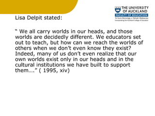 Lisa Delpit stated: “  We all carry worlds in our heads, and those worlds are decidedly different. We educators set out to teach, but how can we reach the worlds of others when we don’t even know they exist? Indeed, many of us don’t even realize that our own worlds exist only in our heads and in the cultural institutions we have built to support them….” ( 1995, xiv) 