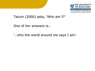 Tatum (2000) asks, ‘Who am I?’  One of her answers is… ‘… who the world around me says I am’.  