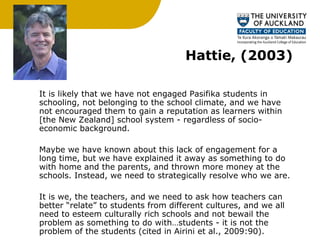 Hattie, (2003) It is likely that we have not engaged Pasifika students in schooling, not belonging to the school climate, and we have not encouraged them to gain a reputation as learners within [the New Zealand] school system - regardless of socio-economic background.  Maybe we have known about this lack of engagement for a long time, but we have explained it away as something to do with home and the parents, and thrown more money at the schools. Instead, we need to strategically resolve who we are.  It is we, the teachers, and we need to ask how teachers can better “relate” to students from different cultures, and we all need to esteem culturally rich schools and not bewail the problem as something to do with…students - it is not the problem of the students (cited in Airini et al., 2009:90). 