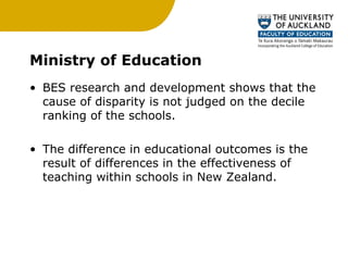 Ministry of Education BES research and development shows that the cause of disparity is not judged on the decile ranking of the schools. The difference in educational outcomes is the result of differences in the effectiveness of teaching within schools in New Zealand. 