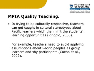 MPIA Quality Teaching. In trying to be culturally responsive, teachers can get caught in cultural stereotypes about Pacific learners which then limit the students’ learning opportunities (Ringold, 2005).  For example, teachers need to avoid applying assumptions about Pacific peoples as group learners and shy participants (Coxon et al., 2002).  