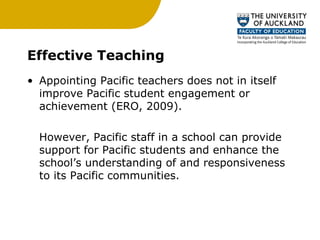 Effective Teaching Appointing Pacific teachers does not in itself improve Pacific student engagement or achievement (ERO, 2009).  However, Pacific staff in a school can provide support for Pacific students and enhance the school’s understanding of and responsiveness to its Pacific communities.  
