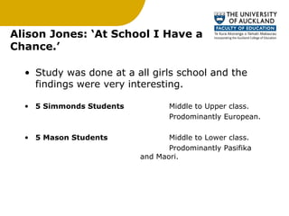 Alison Jones: ‘At School I Have a Chance.’ Study was done at a all girls school and the findings were very interesting. 5 Simmonds Students   Middle to Upper class. Prodominantly European.  5 Mason Students Middle to Lower class. Prodominantly Pasifika  and Maori. 