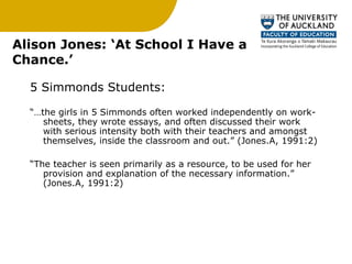 Alison Jones: ‘At School I Have a Chance.’ 5 Simmonds Students: “… the girls in 5 Simmonds often worked independently on work-sheets, they wrote essays, and often discussed their work with serious intensity both with their teachers and amongst themselves, inside the classroom and out.” (Jones.A, 1991:2) “ The teacher is seen primarily as a resource, to be used for her provision and explanation of the necessary information.” (Jones.A, 1991:2) 