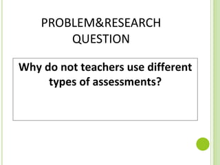 PROBLEM&RESEARCH
QUESTION
Why do not teachers use different
types of assessments?
 