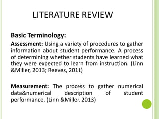 LITERATURE REVIEW
Basic Terminology:
Assessment: Using a variety of procedures to gather
information about student performance. A process
of determining whether students have learned what
they were expected to learn from instruction. (Linn
&Miller, 2013; Reeves, 2011)
Measurement: The process to gather numerical
data&numerical description of student
performance. (Linn &Miller, 2013)
 