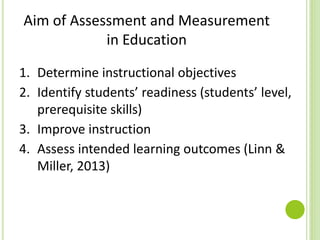 Aim of Assessment and Measurement
in Education
1. Determine instructional objectives
2. Identify students’ readiness (students’ level,
prerequisite skills)
3. Improve instruction
4. Assess intended learning outcomes (Linn &
Miller, 2013)
 