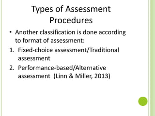 Types of Assessment
Procedures
• Another classification is done according
to format of assessment:
1. Fixed-choice assessment/Traditional
assessment
2. Performance-based/Alternative
assessment (Linn & Miller, 2013)
 