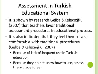 Assessment in Turkish
Educational System
• It is shown by research Gelbal&Kelecioğlu,
(2007) that teachers favor traditional
assessment procedures in educational process.
• It is also indicated that they feel themselves
comfortable with traditional procedures.
(Gelbal&Kelecioğlu, 2007)
▪ Because of lack of frequent use in Turkish
education
▪ Because they do not know how to use, assess
these procedures
 