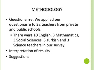 METHODOLOGY
• Questionairre: We applied our
questionarre to 22 teachers from private
and public schools.
▪ There were 10 English, 3 Mathematics,
3 Social Sciences, 3 Turkish and 3
Science teachers in our survey.
• Interpretation of results
• Suggestions
 