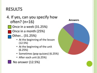 RESULTS
4. If yes, can you specify how
often? (n=16)
Once in a week (31.25%)
Once in a month (25%)
Other... (31.25%)
• At the beginning of the lesson
(12.5%)
• At the beginning of the unit
(6.25%)
• Sometimes (pop quizzes) (6.25%)
• After each unit (6.25%)
No answer (12.5%)
 