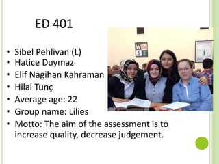 ED 401
• Sibel Pehlivan (L)
• Hatice Duymaz
• Elif Nagihan Kahraman
• Hilal Tunç
• Average age: 22
• Group name: Lilies
• Motto: The aim of the assessment is to
increase quality, decrease judgement.
 