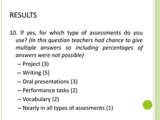 RESULTS
10. If yes, for which type of assessments do you
use? (In this question teachers had chance to give
multiple answers so including percentages of
answers were not possible)
– Project (3)
– Writing (5)
– Oral presentations (3)
– Performance tasks (2)
– Vocabulary (2)
– Nearly in all types of assesments (1)
 