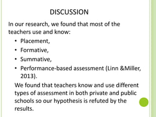 DISCUSSION
In our research, we found that most of the
teachers use and know:
• Placement,
• Formative,
• Summative,
• Performance-based assessment (Linn &Miller,
2013).
We found that teachers know and use different
types of assessment in both private and public
schools so our hypothesis is refuted by the
results.
 
