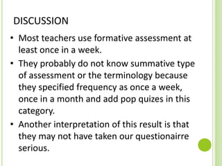DISCUSSION
• Most teachers use formative assessment at
least once in a week.
• They probably do not know summative type
of assessment or the terminology because
they specified frequency as once a week,
once in a month and add pop quizes in this
category.
• Another interpretation of this result is that
they may not have taken our questionairre
serious.
 