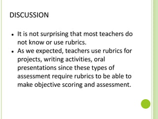 DISCUSSION
● It is not surprising that most teachers do
not know or use rubrics.
● As we expected, teachers use rubrics for
projects, writing activities, oral
presentations since these types of
assessment require rubrics to be able to
make objective scoring and assessment.
 
