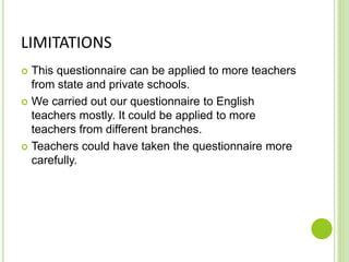 LIMITATIONS
 This questionnaire can be applied to more teachers
from state and private schools.
 We carried out our questionnaire to English
teachers mostly. It could be applied to more
teachers from different branches.
 Teachers could have taken the questionnaire more
carefully.
 