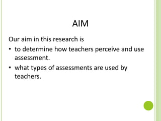 AIM
Our aim in this research is
• to determine how teachers perceive and use
assessment.
• what types of assessments are used by
teachers.
 