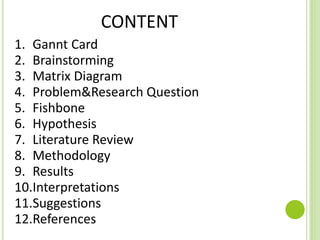CONTENT
1. Gannt Card
2. Brainstorming
3. Matrix Diagram
4. Problem&Research Question
5. Fishbone
6. Hypothesis
7. Literature Review
8. Methodology
9. Results
10.Interpretations
11.Suggestions
12.References
 