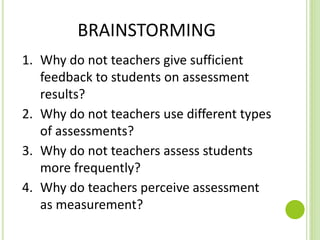 BRAINSTORMING
1. Why do not teachers give sufficient
feedback to students on assessment
results?
2. Why do not teachers use different types
of assessments?
3. Why do not teachers assess students
more frequently?
4. Why do teachers perceive assessment
as measurement?
 