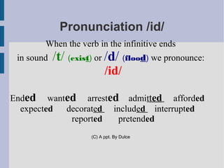 Pronunciation /id/
        When the verb in the infinitive ends
 in sound   /t/ (exist) or /d/ (flood) we pronounce:
                            /id/

Ended wanted arrested admitted afforded
  expected decorated included interrupted
            reported  pretended
                      (C) A ppt. By Dulce
 