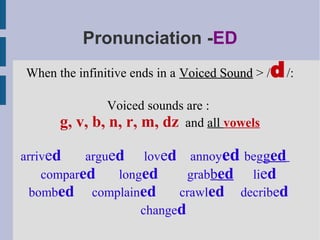 Pronunciation -ED
When the infinitive ends in a Voiced Sound > /   d /:
                 Voiced sounds are :
      g, v,   b, n, r, m, dz and all vowels

arrived    argued    loved annoyed begged
    compared    longed      grabbed lied
  bombed complained       crawled decribed
                    changed
 