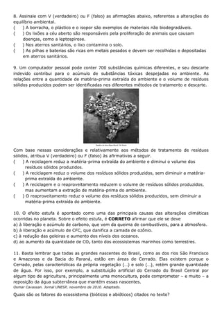8. Assinale com V (verdadeiro) ou F (falso) as afirmações abaixo, referentes a alterações do
equilíbrio ambiental.
(
) A borracha, o plástico e o isopor são exemplos de materiais não biodegradáveis.
(
) Os lixões a céu aberto são responsáveis pela proliferação de animais que causam
doenças, como a leptospirose.
(
) Nos aterros sanitários, o lixo contamina o solo.
(
) As pilhas e baterias são ricas em metais pesados e devem ser recolhidas e depositadas
em aterros sanitários.
9. Um computador pessoal pode conter 700 substâncias químicas diferentes, e seu descarte
indevido contribui para o acúmulo de substâncias tóxicas despejadas no ambiente. As
relações entre a quantidade de matéria-prima extraída do ambiente e o volume de resíduos
sólidos produzidos podem ser identificadas nos diferentes métodos de tratamento e descarte.

Com base nessas considerações e relativamente aos métodos de tratamento de resíduos
sólidos, atribua V (verdadeiro) ou F (falso) às afirmativas a seguir.
(
) A reciclagem reduz a matéria-prima extraída do ambiente e diminui o volume dos
resíduos sólidos produzidos.
(
) A reciclagem reduz o volume dos resíduos sólidos produzidos, sem diminuir a matériaprima extraída do ambiente.
(
) A reciclagem e o reaproveitamento reduzem o volume de resíduos sólidos produzidos,
mas aumentam a extração de matéria-prima do ambiente.
(
) O reaproveitamento reduz o volume dos resíduos sólidos produzidos, sem diminuir a
matéria-prima extraída do ambiente.
10. O efeito estufa é apontado como uma das principais causas das alterações climáticas
ocorridas no planeta. Sobre o efeito estufa, é CORRETO afirmar que ele se deve
a) à liberação e acúmulo de carbono, que vem da queima de combustíveis, para a atmosfera.
b) à liberação e acúmulo de CFC, que danifica a camada de ozônio.
c) à redução das geleiras e aumento dos níveis dos oceanos.
d) ao aumento da quantidade de CO2 tanto dos ecossistemas marinhos como terrestres.
11. Basta lembrar que todas as grandes nascentes do Brasil, como as dos rios São Francisco
e Amazonas e da Bacia do Paraná, estão em áreas de Cerrado. Elas existem porque o
Cerrado, pelas características da própria vegetação (…) e solo (…), retém grande quantidade
de água. Por isso, por exemplo, a substituição artificial do Cerrado do Brasil Central por
algum tipo de agricultura, principalmente uma monocultura, pode comprometer – e muito – a
reposição da água subterrânea que mantém essas nascentes.
Osmar Cavassan. Jornal UNESP, novembro de 2010. Adaptado.

Quais são os fatores do ecossistema (bióticos e abióticos) citados no texto?

 