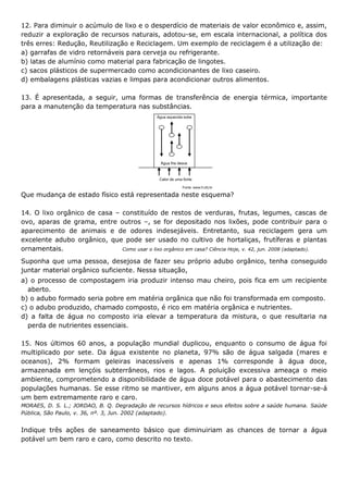 12. Para diminuir o acúmulo de lixo e o desperdício de materiais de valor econômico e, assim,
reduzir a exploração de recursos naturais, adotou-se, em escala internacional, a política dos
três erres: Redução, Reutilização e Reciclagem. Um exemplo de reciclagem é a utilização de:
a) garrafas de vidro retornáveis para cerveja ou refrigerante.
b) latas de alumínio como material para fabricação de lingotes.
c) sacos plásticos de supermercado como acondicionantes de lixo caseiro.
d) embalagens plásticas vazias e limpas para acondicionar outros alimentos.
13. É apresentada, a seguir, uma formas de transferência de energia térmica, importante
para a manutenção da temperatura nas substâncias.

Que mudança de estado físico está representada neste esquema?
14. O lixo orgânico de casa – constituído de restos de verduras, frutas, legumes, cascas de
ovo, aparas de grama, entre outros –, se for depositado nos lixões, pode contribuir para o
aparecimento de animais e de odores indesejáveis. Entretanto, sua reciclagem gera um
excelente adubo orgânico, que pode ser usado no cultivo de hortaliças, frutíferas e plantas
ornamentais.
Como usar o lixo orgânico em casa? Ciência Hoje, v. 42, jun. 2008 (adaptado).
Suponha que uma pessoa, desejosa de fazer seu próprio adubo orgânico, tenha conseguido
juntar material orgânico suficiente. Nessa situação,
a) o processo de compostagem iria produzir intenso mau cheiro, pois fica em um recipiente
aberto.
b) o adubo formado seria pobre em matéria orgânica que não foi transformada em composto.
c) o adubo produzido, chamado composto, é rico em matéria orgânica e nutrientes.
d) a falta de água no composto iria elevar a temperatura da mistura, o que resultaria na
perda de nutrientes essenciais.
15. Nos últimos 60 anos, a população mundial duplicou, enquanto o consumo de água foi
multiplicado por sete. Da água existente no planeta, 97% são de água salgada (mares e
oceanos), 2% formam geleiras inacessíveis e apenas 1% corresponde à água doce,
armazenada em lençóis subterrâneos, rios e lagos. A poluição excessiva ameaça o meio
ambiente, comprometendo a disponibilidade de água doce potável para o abastecimento das
populações humanas. Se esse ritmo se mantiver, em alguns anos a água potável tornar-se-á
um bem extremamente raro e caro.
MORAES, D. S. L.; JORDAO, B. Q. Degradação de recursos hídricos e seus efeitos sobre a saúde humana. Saúde
Pública, São Paulo, v. 36, nº. 3, Jun. 2002 (adaptado).

Indique três ações de saneamento básico que diminuiriam as chances de tornar a água
potável um bem raro e caro, como descrito no texto.

 