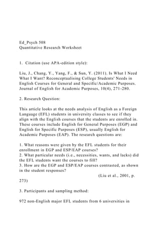 Ed_Psych 508
Quantitative Research Worksheet
1. Citation (use APA-edition style):
Liu, J., Chang, Y., Yang, F., & Sun, Y. (2011). Is What I Need
What I Want? Reconceptualising College Students' Needs in
English Courses for General and Specific/Academic Purposes.
Journal of English for Academic Purposes, 10(4), 271-280.
2. Research Question:
This article looks at the needs analysis of English as a Foreign
Language (EFL) students in university classes to see if they
align with the English courses that the students are enrolled in.
These courses include English for General Purposes (EGP) and
English for Specific Purposes (ESP), usually English for
Academic Purposes (EAP). The research questions are:
1. What reasons were given by the EFL students for their
enrollment in EGP and ESP/EAP courses?
2. What particular needs (i.e., necessities, wants, and lacks) did
the EFL students want the courses to fill?
3. How are the EGP and ESP/EAP courses contrasted, as shown
in the student responses?
(Liu et al., 2001, p.
273)
3. Participants and sampling method:
972 non-English major EFL students from 6 universities in
 