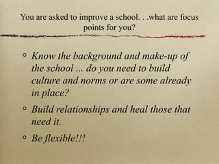 You are asked to improve a school. . .what are focus
points for you?
Know the background and make-up of
the school ... do you need to build
culture and norms or are some already
in place?
Build relationships and heal those that
need it.
Be flexible!!!
 