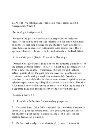 EDPT 516: Vocational and Transition StrategiesModule 2
AssignmentsWeek 2
Technology Assignment #1
Research the parish where you are employed or reside to
identify the names and contact information for three businesses
or agencies that hire postsecondary students with disabilities;
three housing sources for individuals with disabilities; three
agencies that provide services for individuals with disabilities.
Article Critique 1:(Topic: Transition Planning)
Article Critique Format (See Canvas for specific guidelines for
the article critique format)The article must be a research article
from a refereed journal. Summarize the article and include
salient points about the participants involved, problem/issue,
treatment, methodology used, and outcome(s). Provide a
reaction to the article that includes your personal opinion and/or
related experiences regarding the content of the article. Use the
APA format to cite the source of the article. Cite the source on
a separate page and provide a cover sheet for the critique.
Research Entry # 3:
1. Provide a definition for secondary programs.
2. Describe how IDEA 2004 changed the transition mandate in
terms of a) post-secondary transition goals, b) accountability
for student’s post-school outcomes, and c) the timeline for
starting transition planning.
3. Define task analysis and chaining? (research internet)
 