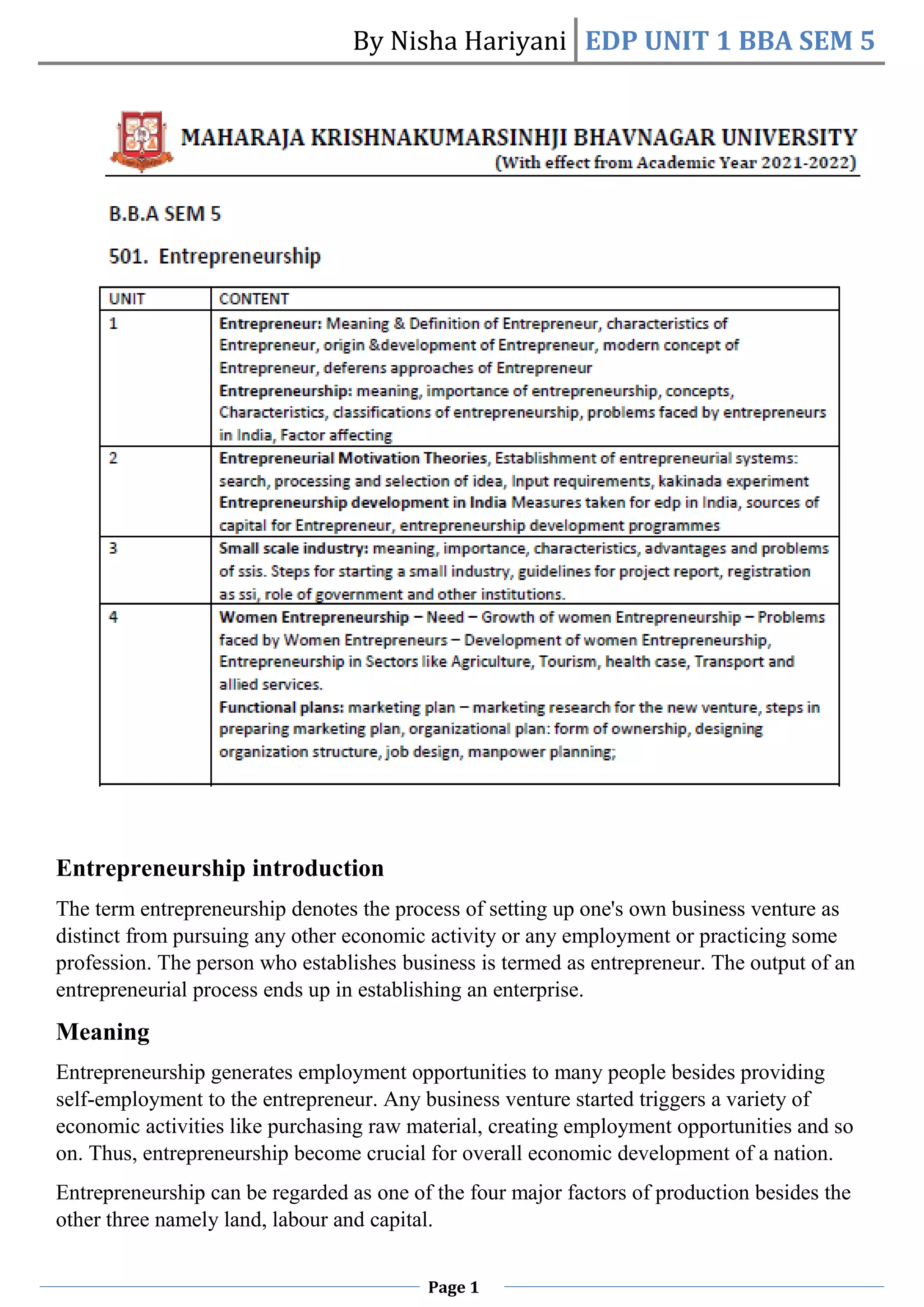 By Nisha Hariyani EDP UNIT 1 BBA SEM 5
Page 1
Entrepreneurship introduction
The term entrepreneurship denotes the process of setting up one's own business venture as
distinct from pursuing any other economic activity or any employment or practicing some
profession. The person who establishes business is termed as entrepreneur. The output of an
entrepreneurial process ends up in establishing an enterprise.
Meaning
Entrepreneurship generates employment opportunities to many people besides providing
self-employment to the entrepreneur. Any business venture started triggers a variety of
economic activities like purchasing raw material, creating employment opportunities and so
on. Thus, entrepreneurship become crucial for overall economic development of a nation.
Entrepreneurship can be regarded as one of the four major factors of production besides the
other three namely land, labour and capital.
 