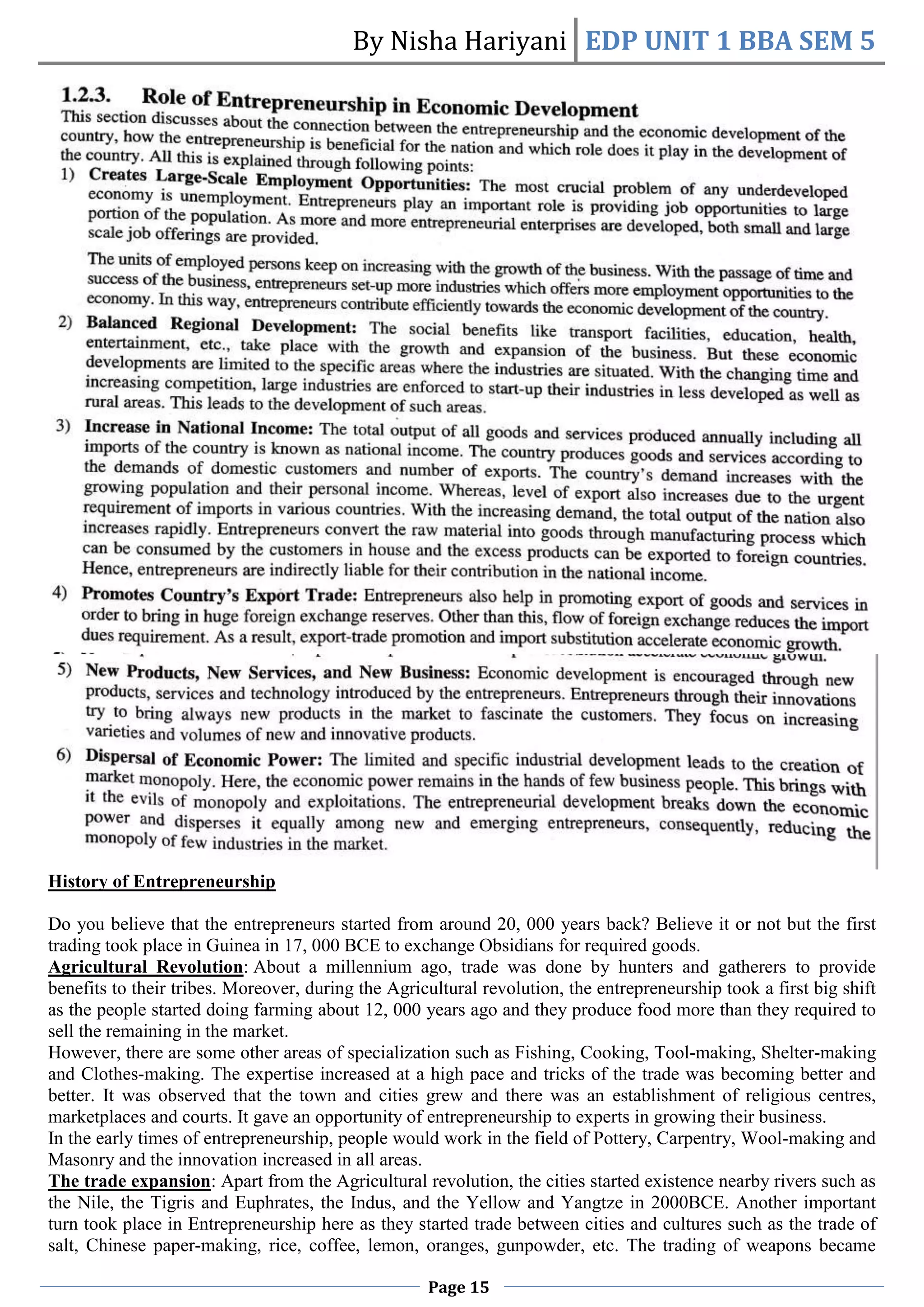 By Nisha Hariyani EDP UNIT 1 BBA SEM 5
Page 15
History of Entrepreneurship
Do you believe that the entrepreneurs started from around 20, 000 years back? Believe it or not but the first
trading took place in Guinea in 17, 000 BCE to exchange Obsidians for required goods.
Agricultural Revolution: About a millennium ago, trade was done by hunters and gatherers to provide
benefits to their tribes. Moreover, during the Agricultural revolution, the entrepreneurship took a first big shift
as the people started doing farming about 12, 000 years ago and they produce food more than they required to
sell the remaining in the market.
However, there are some other areas of specialization such as Fishing, Cooking, Tool-making, Shelter-making
and Clothes-making. The expertise increased at a high pace and tricks of the trade was becoming better and
better. It was observed that the town and cities grew and there was an establishment of religious centres,
marketplaces and courts. It gave an opportunity of entrepreneurship to experts in growing their business.
In the early times of entrepreneurship, people would work in the field of Pottery, Carpentry, Wool-making and
Masonry and the innovation increased in all areas.
The trade expansion: Apart from the Agricultural revolution, the cities started existence nearby rivers such as
the Nile, the Tigris and Euphrates, the Indus, and the Yellow and Yangtze in 2000BCE. Another important
turn took place in Entrepreneurship here as they started trade between cities and cultures such as the trade of
salt, Chinese paper-making, rice, coffee, lemon, oranges, gunpowder, etc. The trading of weapons became
 