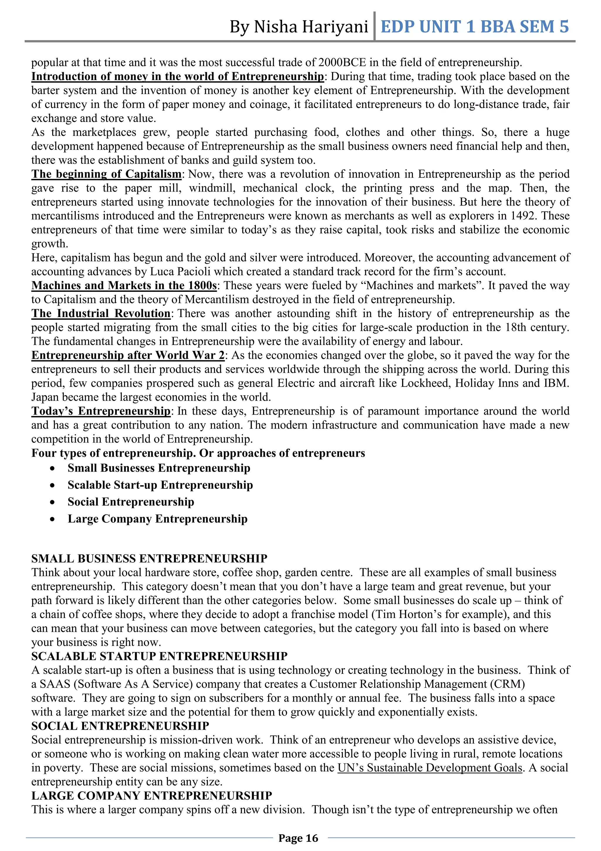 By Nisha Hariyani EDP UNIT 1 BBA SEM 5
Page 16
popular at that time and it was the most successful trade of 2000BCE in the field of entrepreneurship.
Introduction of money in the world of Entrepreneurship: During that time, trading took place based on the
barter system and the invention of money is another key element of Entrepreneurship. With the development
of currency in the form of paper money and coinage, it facilitated entrepreneurs to do long-distance trade, fair
exchange and store value.
As the marketplaces grew, people started purchasing food, clothes and other things. So, there a huge
development happened because of Entrepreneurship as the small business owners need financial help and then,
there was the establishment of banks and guild system too.
The beginning of Capitalism: Now, there was a revolution of innovation in Entrepreneurship as the period
gave rise to the paper mill, windmill, mechanical clock, the printing press and the map. Then, the
entrepreneurs started using innovate technologies for the innovation of their business. But here the theory of
mercantilisms introduced and the Entrepreneurs were known as merchants as well as explorers in 1492. These
entrepreneurs of that time were similar to today’s as they raise capital, took risks and stabilize the economic
growth.
Here, capitalism has begun and the gold and silver were introduced. Moreover, the accounting advancement of
accounting advances by Luca Pacioli which created a standard track record for the firm’s account.
Machines and Markets in the 1800s: These years were fueled by “Machines and markets”. It paved the way
to Capitalism and the theory of Mercantilism destroyed in the field of entrepreneurship.
The Industrial Revolution: There was another astounding shift in the history of entrepreneurship as the
people started migrating from the small cities to the big cities for large-scale production in the 18th century.
The fundamental changes in Entrepreneurship were the availability of energy and labour.
Entrepreneurship after World War 2: As the economies changed over the globe, so it paved the way for the
entrepreneurs to sell their products and services worldwide through the shipping across the world. During this
period, few companies prospered such as general Electric and aircraft like Lockheed, Holiday Inns and IBM.
Japan became the largest economies in the world.
Today’s Entrepreneurship: In these days, Entrepreneurship is of paramount importance around the world
and has a great contribution to any nation. The modern infrastructure and communication have made a new
competition in the world of Entrepreneurship.
Four types of entrepreneurship. Or approaches of entrepreneurs
 Small Businesses Entrepreneurship
 Scalable Start-up Entrepreneurship
 Social Entrepreneurship
 Large Company Entrepreneurship
SMALL BUSINESS ENTREPRENEURSHIP
Think about your local hardware store, coffee shop, garden centre. These are all examples of small business
entrepreneurship. This category doesn’t mean that you don’t have a large team and great revenue, but your
path forward is likely different than the other categories below. Some small businesses do scale up – think of
a chain of coffee shops, where they decide to adopt a franchise model (Tim Horton’s for example), and this
can mean that your business can move between categories, but the category you fall into is based on where
your business is right now.
SCALABLE STARTUP ENTREPRENEURSHIP
A scalable start-up is often a business that is using technology or creating technology in the business. Think of
a SAAS (Software As A Service) company that creates a Customer Relationship Management (CRM)
software. They are going to sign on subscribers for a monthly or annual fee. The business falls into a space
with a large market size and the potential for them to grow quickly and exponentially exists.
SOCIAL ENTREPRENEURSHIP
Social entrepreneurship is mission-driven work. Think of an entrepreneur who develops an assistive device,
or someone who is working on making clean water more accessible to people living in rural, remote locations
in poverty. These are social missions, sometimes based on the UN’s Sustainable Development Goals. A social
entrepreneurship entity can be any size.
LARGE COMPANY ENTREPRENEURSHIP
This is where a larger company spins off a new division. Though isn’t the type of entrepreneurship we often
 