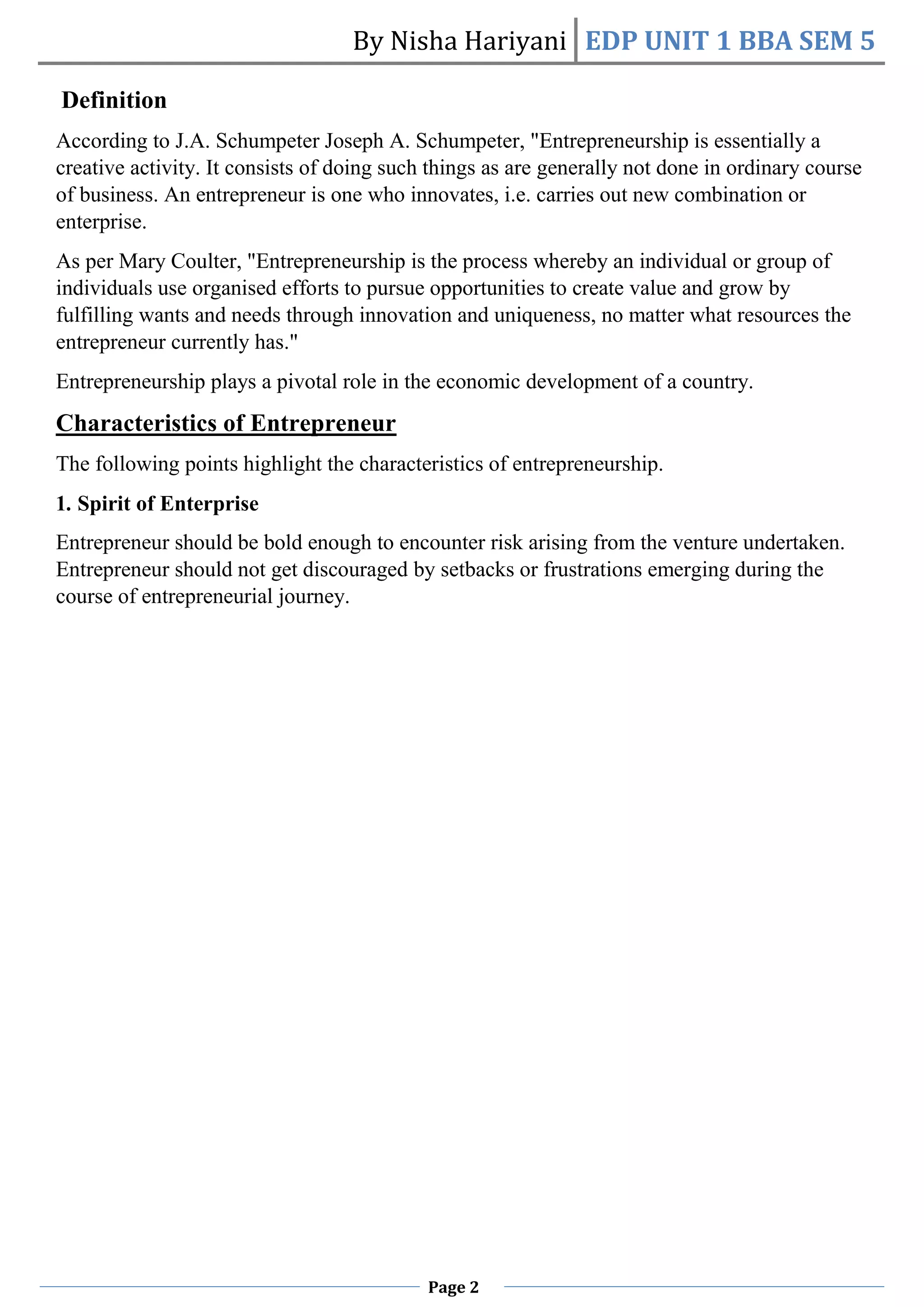 By Nisha Hariyani EDP UNIT 1 BBA SEM 5
Page 2
Definition
According to J.A. Schumpeter Joseph A. Schumpeter, "Entrepreneurship is essentially a
creative activity. It consists of doing such things as are generally not done in ordinary course
of business. An entrepreneur is one who innovates, i.e. carries out new combination or
enterprise.
As per Mary Coulter, "Entrepreneurship is the process whereby an individual or group of
individuals use organised efforts to pursue opportunities to create value and grow by
fulfilling wants and needs through innovation and uniqueness, no matter what resources the
entrepreneur currently has."
Entrepreneurship plays a pivotal role in the economic development of a country.
Characteristics of Entrepreneur
The following points highlight the characteristics of entrepreneurship.
1. Spirit of Enterprise
Entrepreneur should be bold enough to encounter risk arising from the venture undertaken.
Entrepreneur should not get discouraged by setbacks or frustrations emerging during the
course of entrepreneurial journey.
 